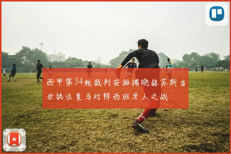 西甲第34轮裁判安排揭晓赫苏斯吉尔执法皇马对阵西班牙人之战