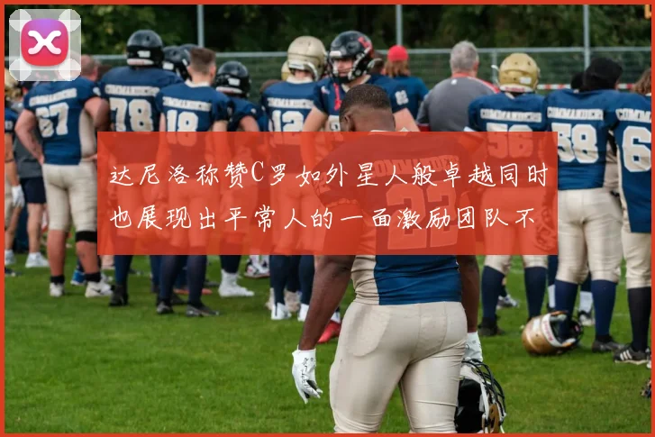 达尼洛称赞C罗如外星人般卓越同时也展现出平常人的一面激励团队不断进步