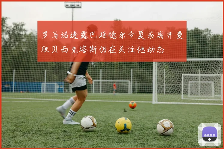 罗马诺透露巴延德尔今夏或离开曼联贝西克塔斯仍在关注他动态