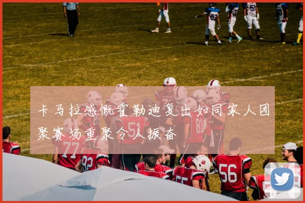 卡马拉感慨霍勒迪复出如同家人团聚赛场重聚令人振奋