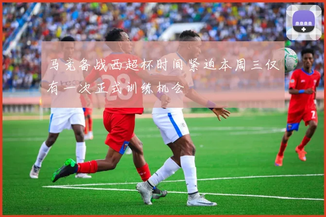 马竞备战西超杯时间紧迫本周三仅有一次正式训练机会