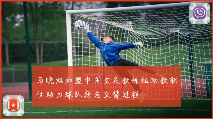马晓旭加盟中国女足教练组助教职位助力球队新老交替进程
