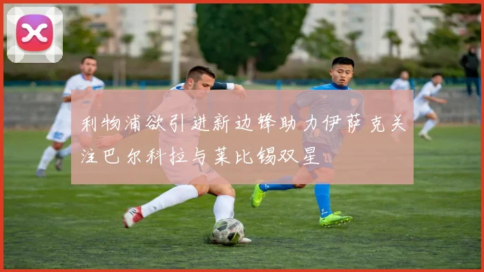利物浦欲引进新边锋助力伊萨克关注巴尔科拉与莱比锡双星