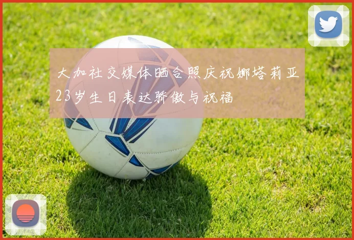 大加社交媒体晒合照庆祝娜塔莉亚23岁生日表达骄傲与祝福