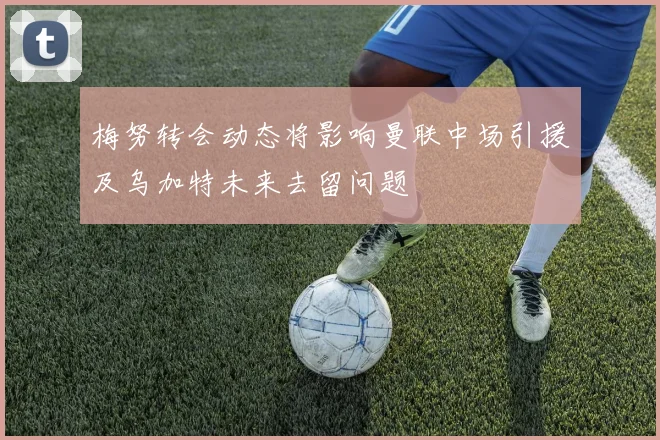 梅努转会动态将影响曼联中场引援及乌加特未来去留问题