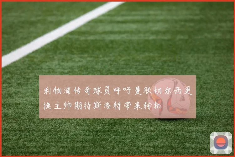 利物浦传奇球员呼吁曼联切尔西更换主帅期待斯洛特带来转机