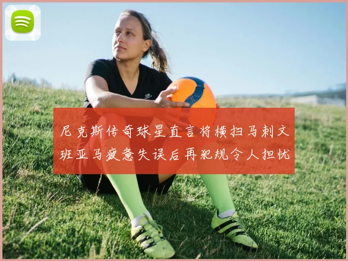尼克斯传奇球星直言将横扫马刺文班亚马疲惫失误后再犯规令人担忧