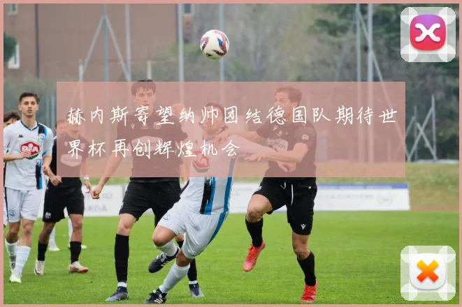 赫内斯寄望纳帅团结德国队期待世界杯再创辉煌机会