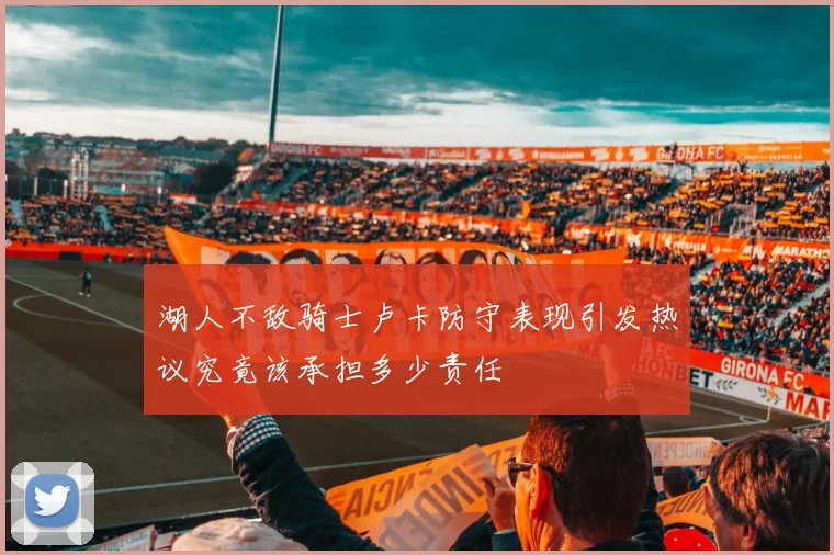 湖人不敌骑士卢卡防守表现引发热议究竟该承担多少责任