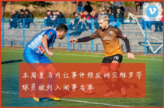 本周皇马内讧事件频发姆贝维罗等球员被列入闹事名单