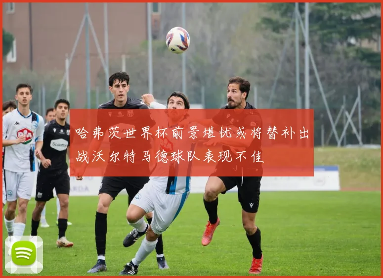 哈弗茨世界杯前景堪忧或将替补出战沃尔特马德球队表现不佳