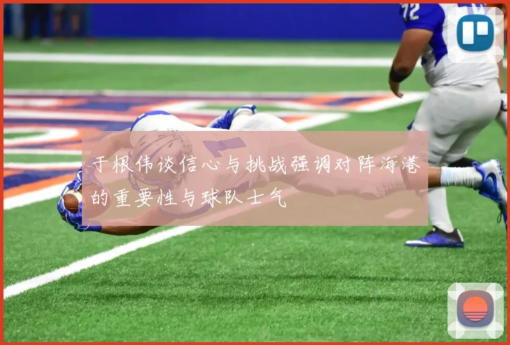 于根伟谈信心与挑战强调对阵海港的重要性与球队士气