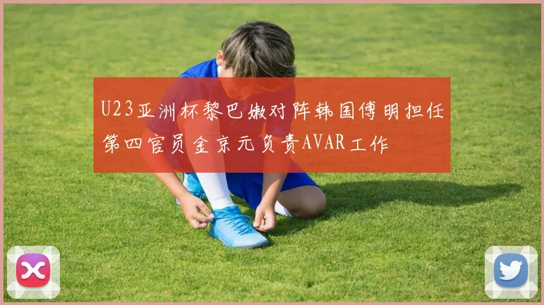 U23亚洲杯黎巴嫩对阵韩国傅明担任第四官员金京元负责AVAR工作