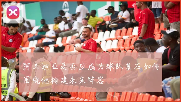 阿夫迪亚是否应成为球队基石如何围绕他构建未来阵容