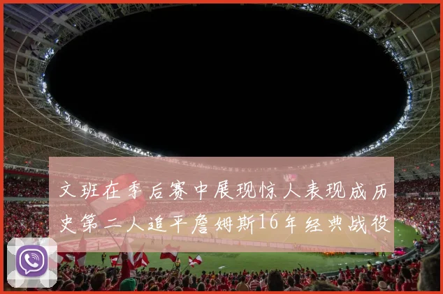 文班在季后赛中展现惊人表现成历史第二人追平詹姆斯16年经典战役记录