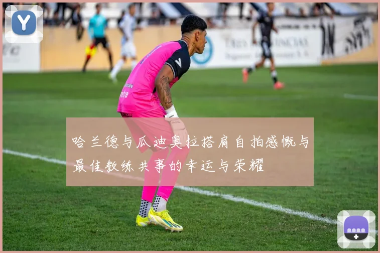 哈兰德与瓜迪奥拉搭肩自拍感慨与最佳教练共事的幸运与荣耀