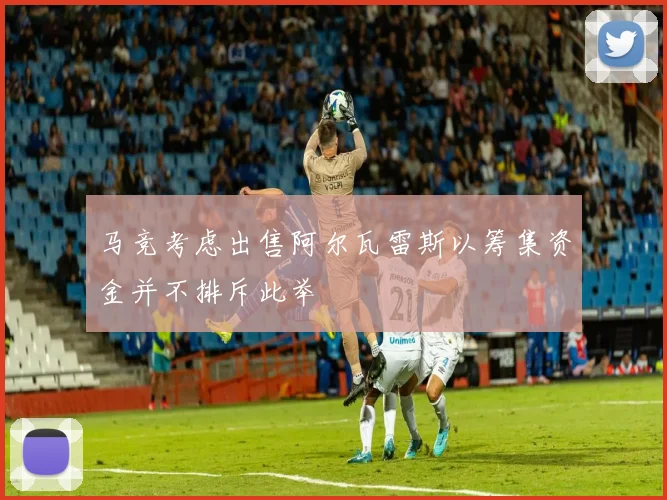 马竞考虑出售阿尔瓦雷斯以筹集资金并不排斥此举