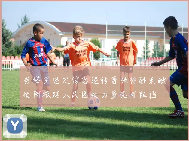 劳塔罗坚定信念逆转晋级将胜利献给阿根廷人民团结力量无可阻挡