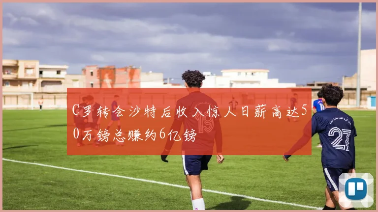 C罗转会沙特后收入惊人日薪高达50万镑总赚约6亿镑
